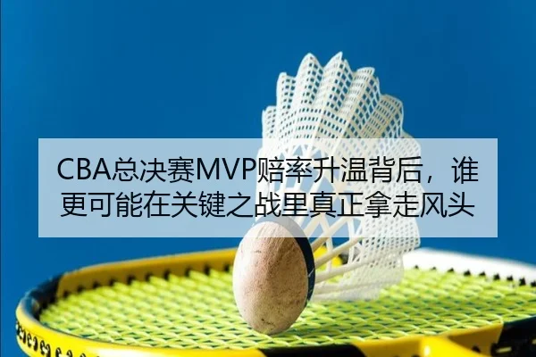 CBA总决赛MVP赔率升温背后，谁更可能在关键之战里真正拿走风头